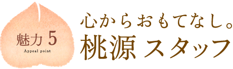 魅力5：心からおもてなし。桃源スタッフ