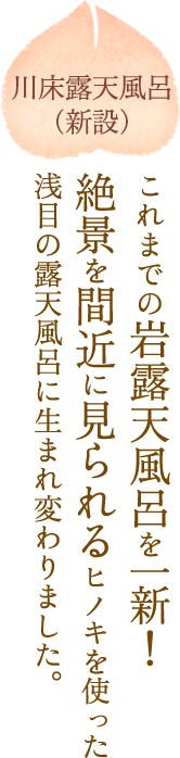 川床露天風呂(新設)これまでの岩露天風呂を一新!絶景を間近に見られるヒノキを使った浅目の露天風呂に生まれ変わりました。
